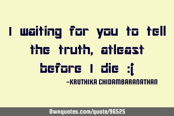 I waiting for you to tell the truth,atleast before I die :(