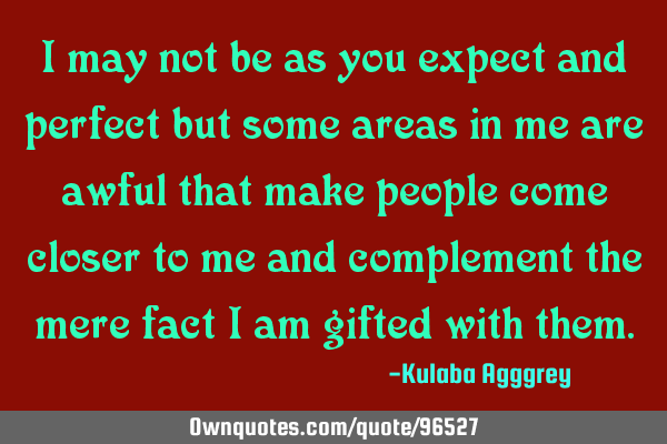 I may not be as you expect and perfect but some areas in me are awful that make people come closer
