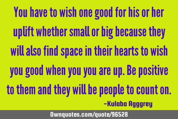 You have to wish one good for his or her uplift whether small or big because they will also find