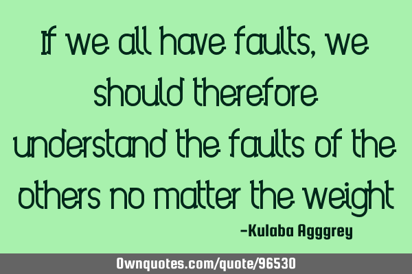 If we all have faults, we should therefore understand the faults of the others no matter the