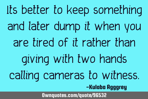 Its better to keep something and later dump it when you are tired of it rather than giving with two