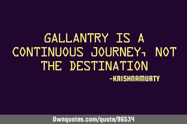 GALLANTRY IS A CONTINUOUS JOURNEY, NOT THE DESTINATION
