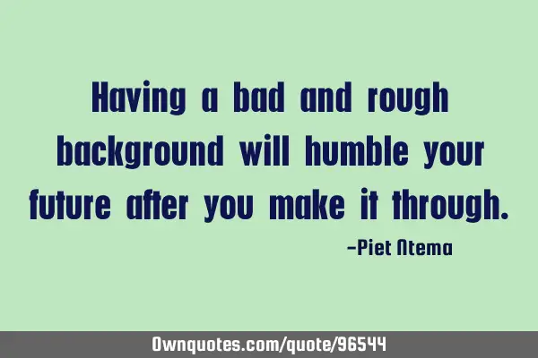 Having a bad and rough background will humble your future after you make it
