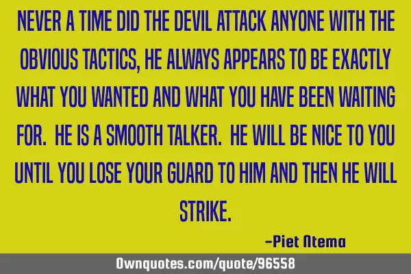 Never a time did the devil attack anyone with the obvious tactics, he always appears to be exactly