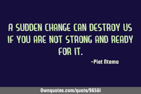 A sudden change can destroy us if you are not strong and ready for