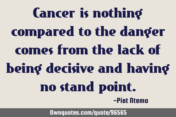 Cancer is nothing compared to the danger comes from the lack of being decisive and having no stand