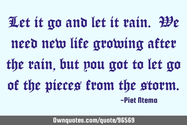 Let it go and let it rain. We need new life growing after the rain, but you got to let go of the