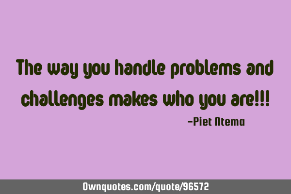 The way you handle problems and challenges makes who you are!!!