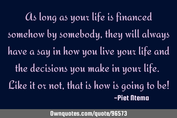 As long as your life is financed somehow by somebody, they will always have a say in how you live