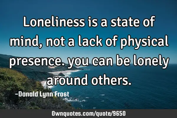 Loneliness is a state of mind, not a lack of physical presence. you can be lonely around