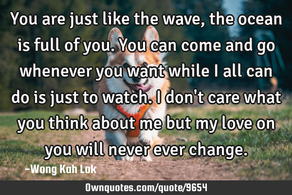 You are just like the wave,the ocean is full of you.you can come and go whenever you want while I