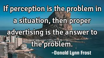 if perception is the problem in a situation, then proper advertising is the answer to the