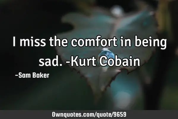 I miss the comfort in being sad. -Kurt C