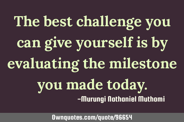 The best challenge you can give yourself is by evaluating the milestone you made