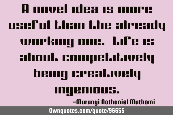 A novel idea is more useful than the already working one. Life is about competitively being