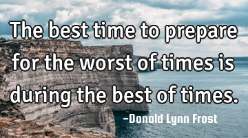 the best time to prepare for the worst of times is during the best of