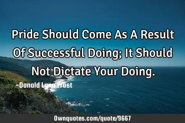 Pride Should Come As A Result Of Successful Doing; It Should Not Dictate Your D