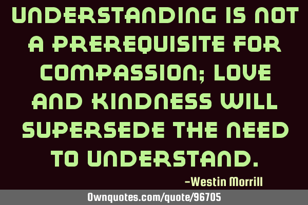Understanding is not a prerequisite for compassion; love and kindness will supersede the need to