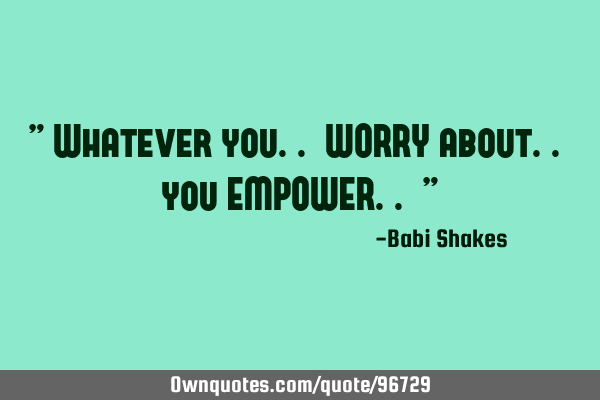 " Whatever you.. WORRY about.. you EMPOWER.. "