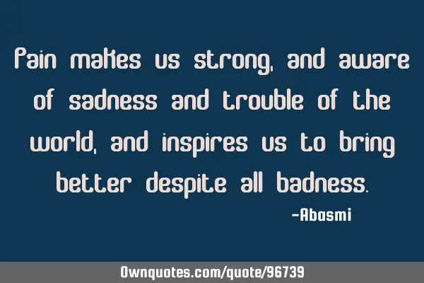 Pain makes us strong, and aware of sadness and trouble of the world, and inspires us to bring