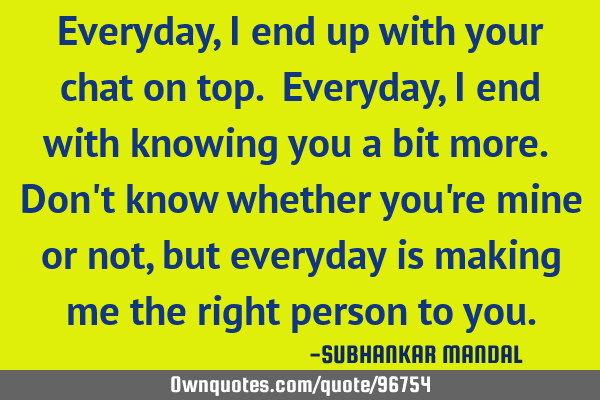 Everyday, I end up with your chat on top. Everyday, I end with knowing you a bit more. Don