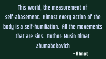This world, the measurement of self-abasement. Almost every action of the body is a self-