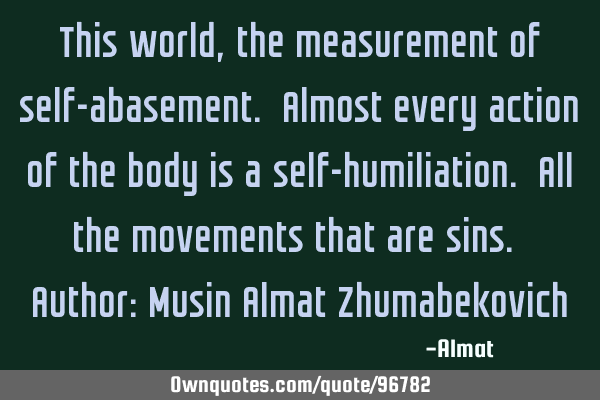 This world, the measurement of self-abasement. Almost every action of the body is a self-