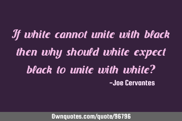If white cannot unite with black then why should white expect black to unite with white?