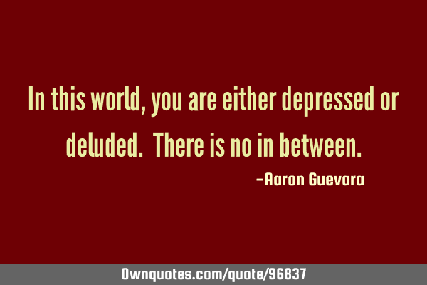 In this world, you are either depressed or deluded. There is no in