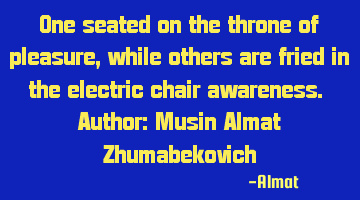 One seated on the throne of pleasure, while others are fried in the electric chair awareness. A
