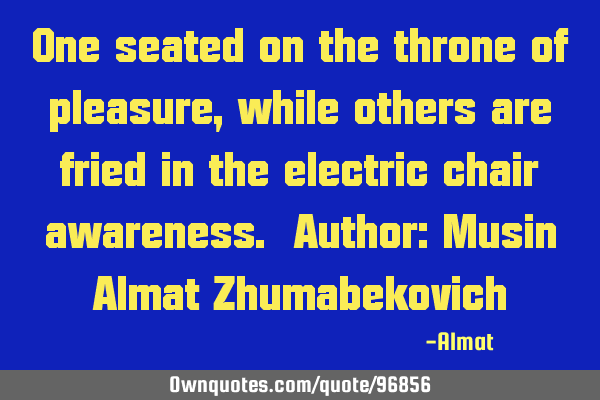 One seated on the throne of pleasure, while others are fried in the electric chair awareness. A