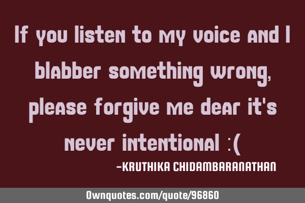 If you listen to my voice and I blabber something wrong,please forgive me dear it