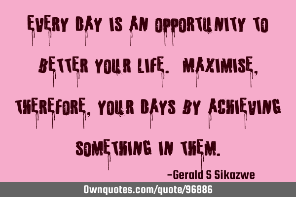 Every day is an opportunity to better your life. Maximise, therefore ,your days by achieving