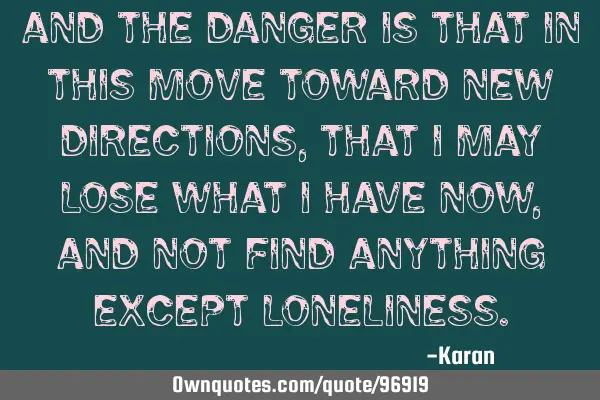 And the danger is that in this move toward new directions, that I may lose what I have now, and not