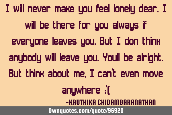I will never make you feel lonely dear.I will be there for you always if everyone leaves you.But I