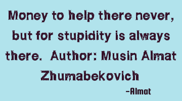 Money to help there never, but for stupidity is always there. Author: Musin Almat Zhumabekovich
