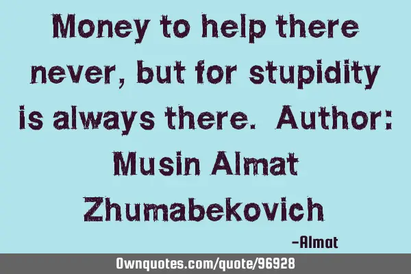 Money to help there never, but for stupidity is always there. Author: Musin Almat Z
