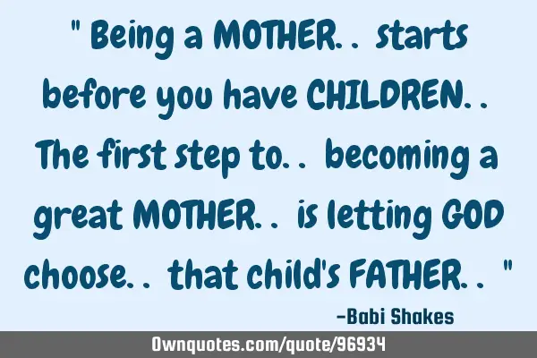" Being a MOTHER.. starts before you have CHILDREN.. The first step to.. becoming a great MOTHER..