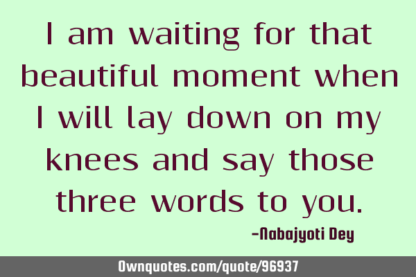 I am waiting for that beautiful moment when I will lay down on my knees and say those three words