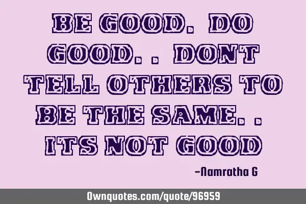 Be Good. Do Good.. Dont tell others to be the same.. its not G