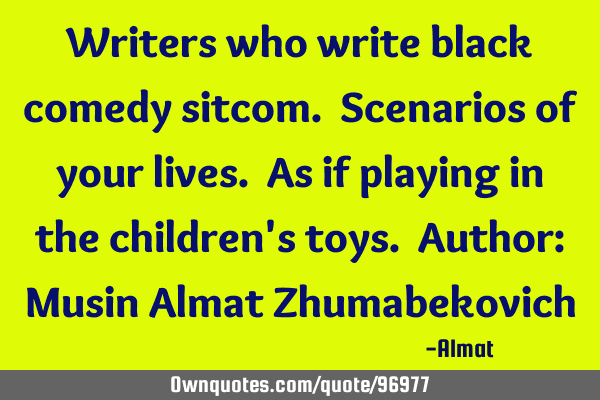 Writers who write black comedy sitcom. Scenarios of your lives. As if playing in the children