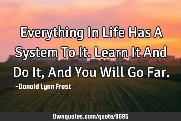 Everything In Life Has A System To It. Learn It And Do It, And You Will Go F