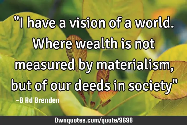 "I have a vision of a world. Where wealth is not measured by materialism, but of our deeds in