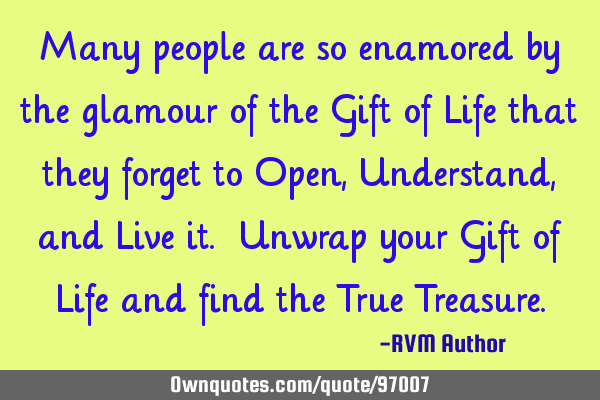 Many people are so enamored by the glamour of the Gift of Life that they forget to Open, Understand,