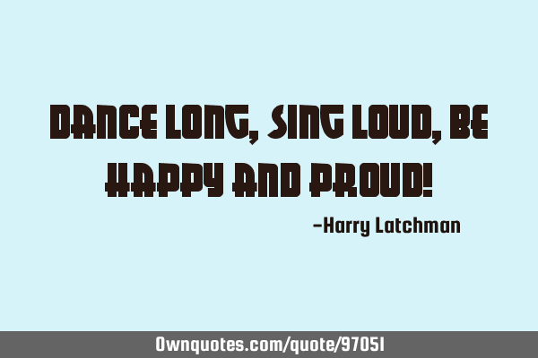Dance long, Sing Loud, be Happy and Proud!