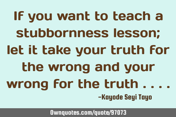 If you want to teach a stubbornness lesson; let it take your truth for the wrong and your wrong for