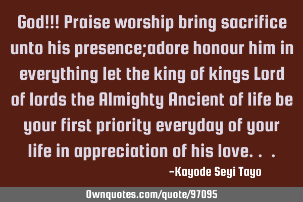 God!!! Praise worship bring sacrifice unto his presence;adore honour him in everything let the king