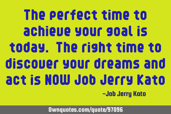 The perfect time to achieve your goal is today. The right time to discover your dreams and act is NO
