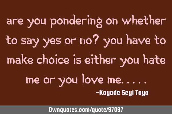 Are you pondering on whether to say yes or no? You have to make choice is either you hate me or you