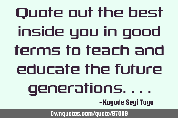 Quote out the best inside you in good terms to teach and educate the future